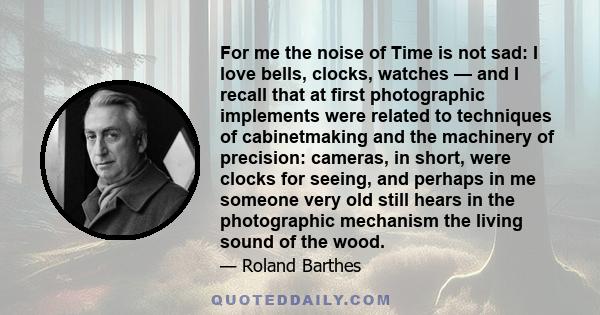 For me the noise of Time is not sad: I love bells, clocks, watches — and I recall that at first photographic implements were related to techniques of cabinetmaking and the machinery of precision: cameras, in short, were 