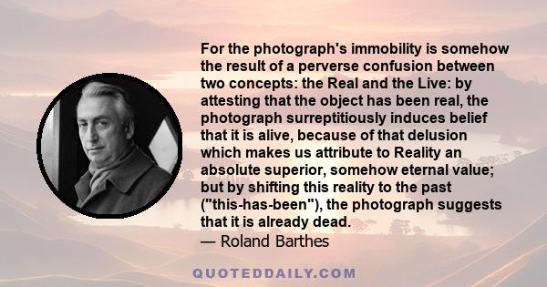 For the photograph's immobility is somehow the result of a perverse confusion between two concepts: the Real and the Live: by attesting that the object has been real, the photograph surreptitiously induces belief that