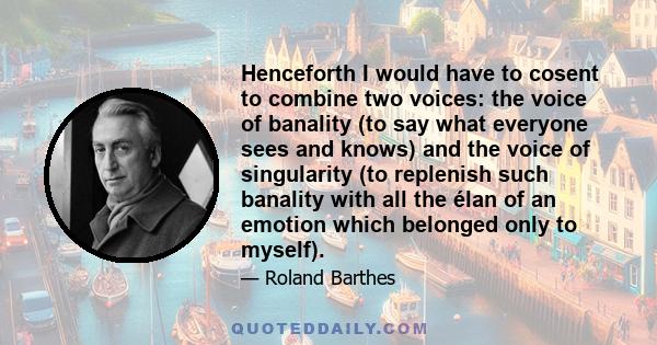 Henceforth I would have to cosent to combine two voices: the voice of banality (to say what everyone sees and knows) and the voice of singularity (to replenish such banality with all the élan of an emotion which