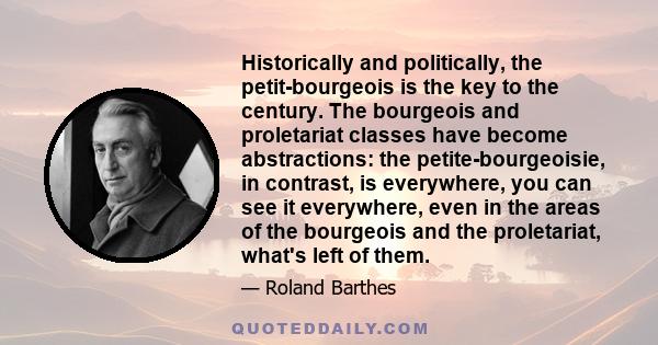 Historically and politically, the petit-bourgeois is the key to the century. The bourgeois and proletariat classes have become abstractions: the petite-bourgeoisie, in contrast, is everywhere, you can see it everywhere, 