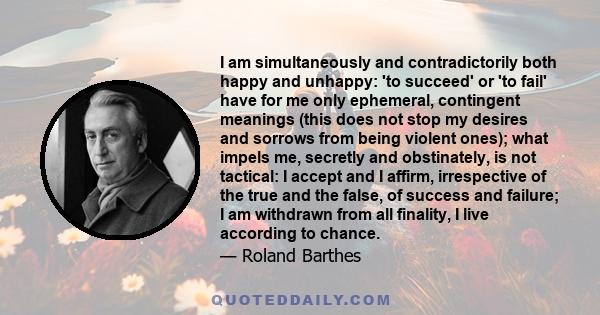 I am simultaneously and contradictorily both happy and unhappy: 'to succeed' or 'to fail' have for me only ephemeral, contingent meanings (this does not stop my desires and sorrows from being violent ones); what impels