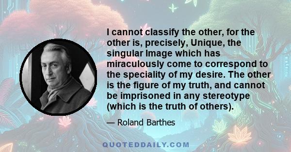 I cannot classify the other, for the other is, precisely, Unique, the singular Image which has miraculously come to correspond to the speciality of my desire. The other is the figure of my truth, and cannot be