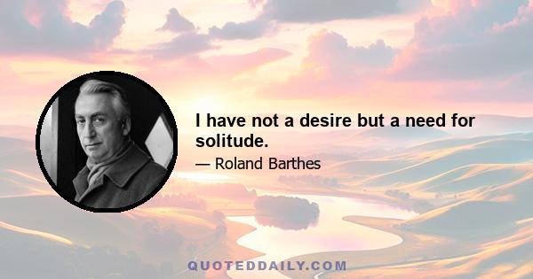 I have not a desire but a need for solitude.