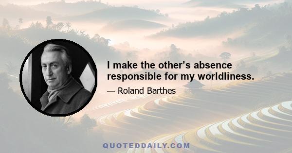 I make the other’s absence responsible for my worldliness.