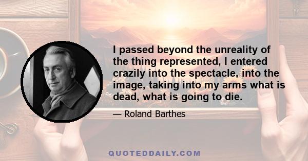 I passed beyond the unreality of the thing represented, I entered crazily into the spectacle, into the image, taking into my arms what is dead, what is going to die.