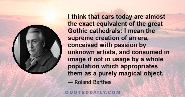 I think that cars today are almost the exact equivalent of the great Gothic cathedrals: I mean the supreme creation of an era, conceived with passion by unknown artists, and consumed in image if not in usage by a whole