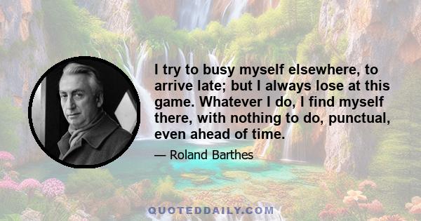 I try to busy myself elsewhere, to arrive late; but I always lose at this game. Whatever I do, I find myself there, with nothing to do, punctual, even ahead of time.