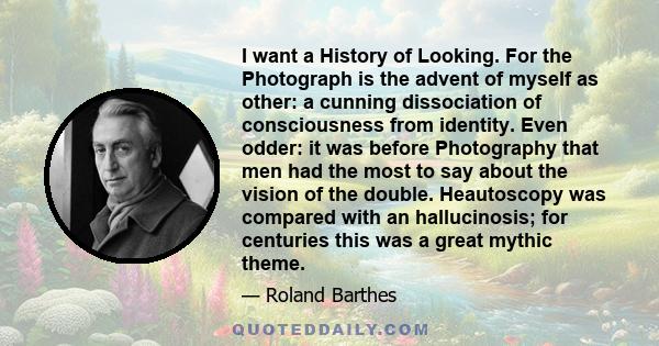 I want a History of Looking. For the Photograph is the advent of myself as other: a cunning dissociation of consciousness from identity. Even odder: it was before Photography that men had the most to say about the