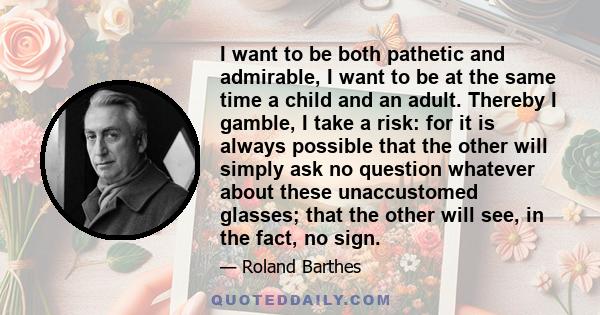 I want to be both pathetic and admirable, I want to be at the same time a child and an adult. Thereby I gamble, I take a risk: for it is always possible that the other will simply ask no question whatever about these