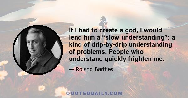 If I had to create a god, I would lend him a “slow understanding”: a kind of drip-by-drip understanding of problems. People who understand quickly frighten me.