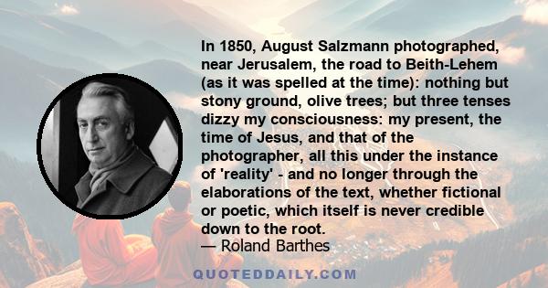 In 1850, August Salzmann photographed, near Jerusalem, the road to Beith-Lehem (as it was spelled at the time): nothing but stony ground, olive trees; but three tenses dizzy my consciousness: my present, the time of