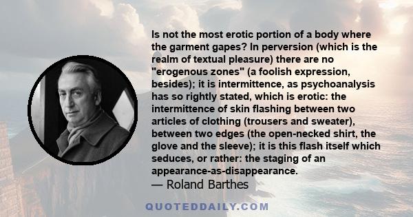 Is not the most erotic portion of a body where the garment gapes? In perversion (which is the realm of textual pleasure) there are no erogenous zones (a foolish expression, besides); it is intermittence, as