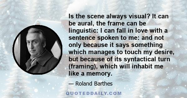 Is the scene always visual? It can be aural, the frame can be linguistic: I can fall in love with a sentence spoken to me: and not only because it says something which manages to touch my desire, but because of its