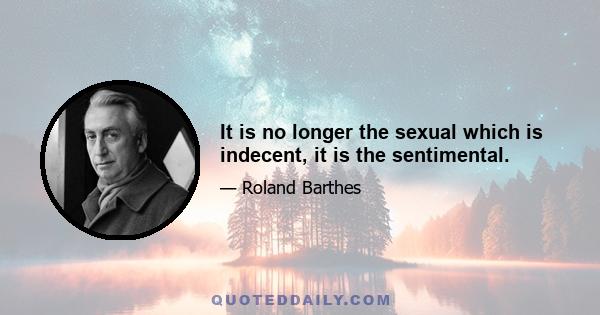 It is no longer the sexual which is indecent, it is the sentimental.