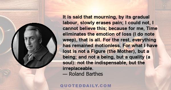 It is said that mourning, by its gradual labour, slowly erases pain; I could not, I cannot believe this; because for me, Time eliminates the emotion of loss (I do note weep), that is all. For the rest, everything has