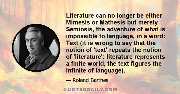 Literature can no longer be either Mimesis or Mathesis but merely Semiosis, the adventure of what is impossible to language, in a word: Text (it is wrong to say that the notion of 'text' repeats the notion of