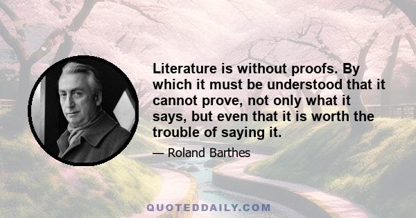 Literature is without proofs. By which it must be understood that it cannot prove, not only what it says, but even that it is worth the trouble of saying it.