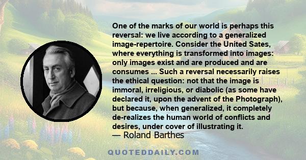 One of the marks of our world is perhaps this reversal: we live according to a generalized image-repertoire. Consider the United Sates, where everything is transformed into images: only images exist and are produced and 