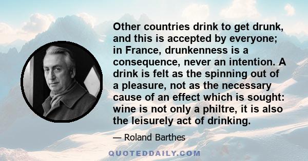 Other countries drink to get drunk, and this is accepted by everyone; in France, drunkenness is a consequence, never an intention. A drink is felt as the spinning out of a pleasure, not as the necessary cause of an