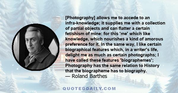 [Photography] allows me to accede to an infra-knowledge; it supplies me with a collection of partial objects and can flatter a certain fetishism of mine: for this 'me' which like knowledge, which nourishes a kind of