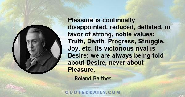 Pleasure is continually disappointed, reduced, deflated, in favor of strong, noble values: Truth, Death, Progress, Struggle, Joy, etc. Its victorious rival is Desire: we are always being told about Desire, never about