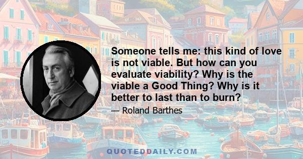 Someone tells me: this kind of love is not viable. But how can you evaluate viability? Why is the viable a Good Thing? Why is it better to last than to burn?