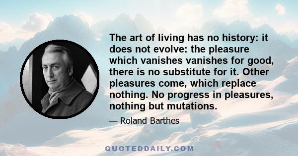 The art of living has no history: it does not evolve: the pleasure which vanishes vanishes for good, there is no substitute for it. Other pleasures come, which replace nothing. No progress in pleasures, nothing but