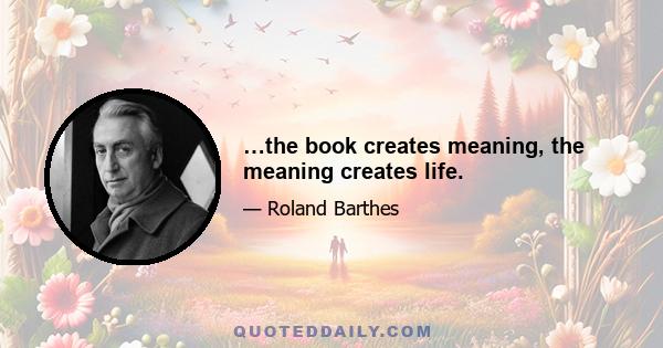 …the book creates meaning, the meaning creates life.