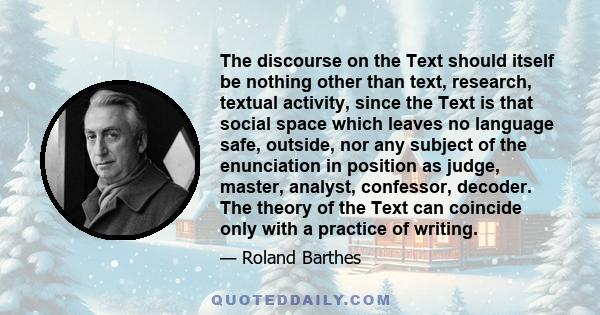 The discourse on the Text should itself be nothing other than text, research, textual activity, since the Text is that social space which leaves no language safe, outside, nor any subject of the enunciation in position