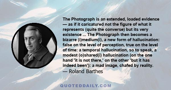 The Photograph is an extended, loaded evidence — as if it caricatured not the figure of what it represents (quite the converse) but its very existence ... The Photograph then becomes a bizarre (i)medium(i), a new form