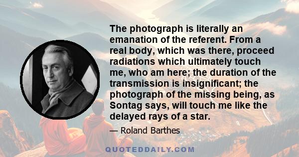 The photograph is literally an emanation of the referent. From a real body, which was there, proceed radiations which ultimately touch me, who am here; the duration of the transmission is insignificant; the photograph