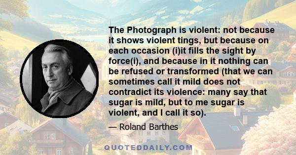 The Photograph is violent: not because it shows violent tings, but because on each occasion (i)it fills the sight by force(i), and because in it nothing can be refused or transformed (that we can sometimes call it mild