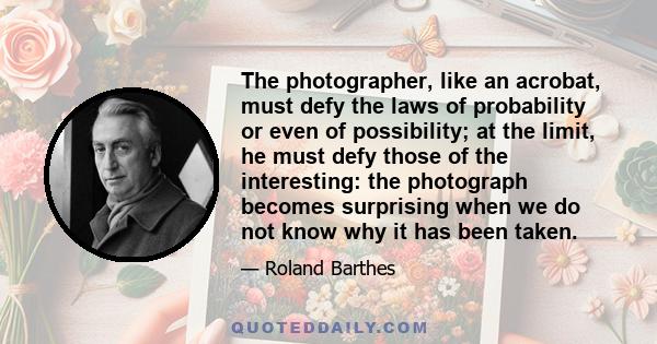 The photographer, like an acrobat, must defy the laws of probability or even of possibility; at the limit, he must defy those of the interesting: the photograph becomes surprising when we do not know why it has been