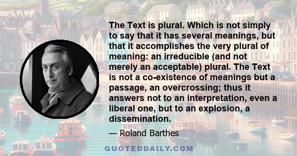 The Text is plural. Which is not simply to say that it has several meanings, but that it accomplishes the very plural of meaning: an irreducible (and not merely an acceptable) plural. The Text is not a co-existence of