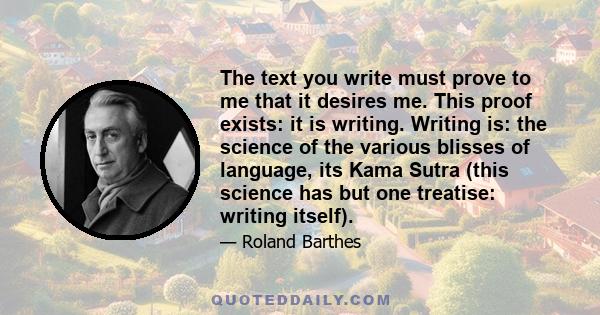 The text you write must prove to me that it desires me. This proof exists: it is writing. Writing is: the science of the various blisses of language, its Kama Sutra (this science has but one treatise: writing itself).