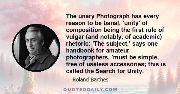 The unary Photograph has every reason to be banal, 'unity' of composition being the first rule of vulgar (and notably, of academic) rhetoric: 'The subject,' says one handbook for amateur photographers, 'must be simple,