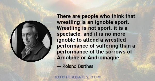 There are people who think that wrestling is an ignoble sport. Wrestling is not sport, it is a spectacle, and it is no more ignoble to attend a wrestled performance of suffering than a performance of the sorrows of