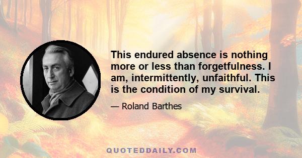 This endured absence is nothing more or less than forgetfulness. I am, intermittently, unfaithful. This is the condition of my survival.