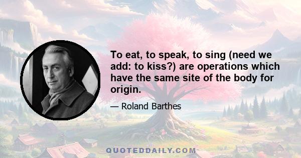 To eat, to speak, to sing (need we add: to kiss?) are operations which have the same site of the body for origin.