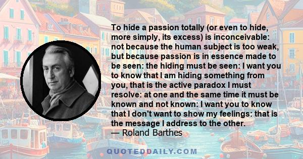 To hide a passion totally (or even to hide, more simply, its excess) is inconceivable: not because the human subject is too weak, but because passion is in essence made to be seen: the hiding must be seen: I want you to 