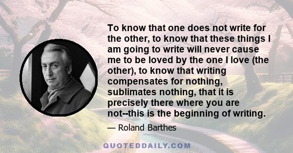 To know that one does not write for the other, to know that these things I am going to write will never cause me to be loved by the one I love (the other), to know that writing compensates for nothing, sublimates