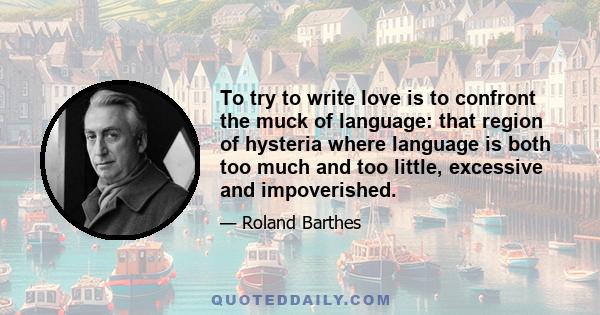 To try to write love is to confront the muck of language: that region of hysteria where language is both too much and too little, excessive and impoverished.