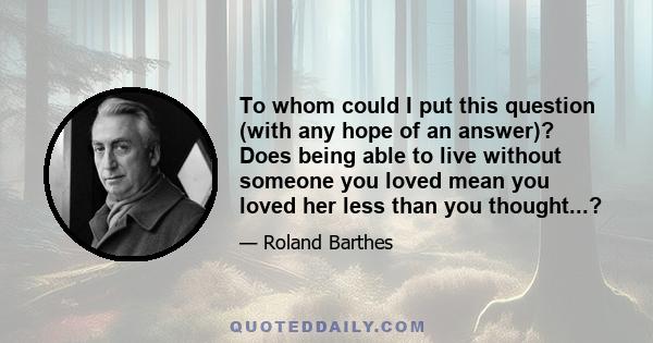 To whom could I put this question (with any hope of an answer)? Does being able to live without someone you loved mean you loved her less than you thought...?