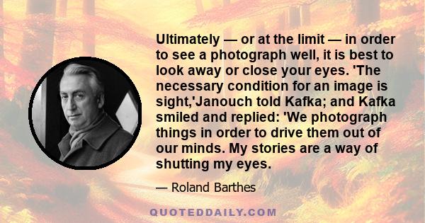 Ultimately — or at the limit — in order to see a photograph well, it is best to look away or close your eyes. 'The necessary condition for an image is sight,'Janouch told Kafka; and Kafka smiled and replied: 'We