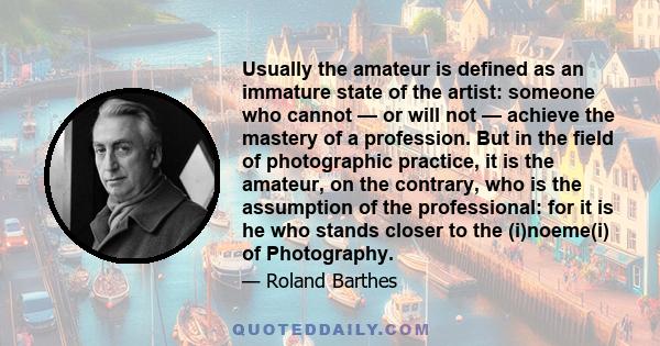 Usually the amateur is defined as an immature state of the artist: someone who cannot — or will not — achieve the mastery of a profession. But in the field of photographic practice, it is the amateur, on the contrary,