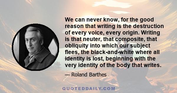 We can never know, for the good reason that writing is the destruction of every voice, every origin. Writing is that neuter, that composite, that obliquity into which our subject flees, the black-and-white where all