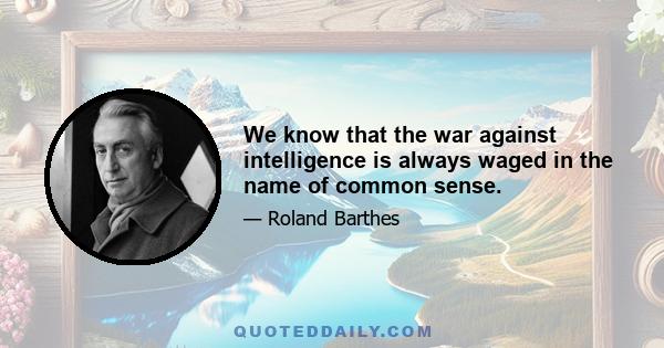 We know that the war against intelligence is always waged in the name of common sense.