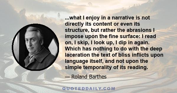 ...what I enjoy in a narrative is not directly its content or even its structure, but rather the abrasions I impose upon the fine surface: I read on, I skip, I look up, I dip in again. Which has nothing to do with the