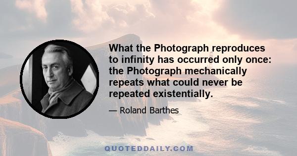 What the Photograph reproduces to infinity has occurred only once: the Photograph mechanically repeats what could never be repeated existentially.