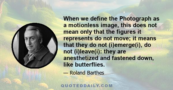 When we define the Photograph as a motionless image, this does not mean only that the figures it represents do not move; it means that they do not (i)emerge(i), do not (i)leave(i): they are anesthetized and fastened